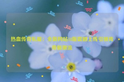 热血传奇私服：全新网站18版震撼上线引领传奇新潮流