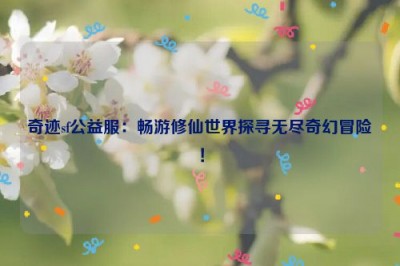 奇迹sf公益服：畅游修仙世界探寻无尽奇幻冒险！