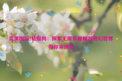 完美国际2私服网：探索无限乐趣畅游奇幻世界等你来体验