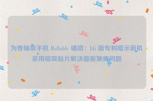 为卷轴屏手机 Rollable 铺路：LG 新专利暗示新机采用磁吸贴片解决面板皱痕问题