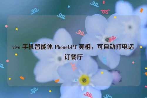 vivo 手机智能体 PhoneGPT 亮相，可自动打电话订餐厅