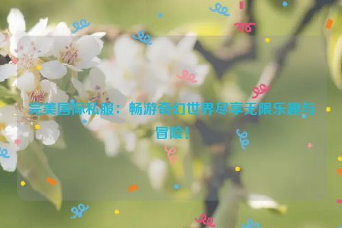 完美国际私服：畅游奇幻世界尽享无限乐趣与冒险！