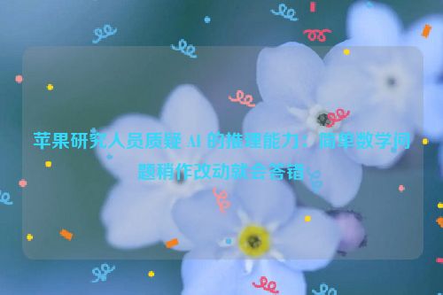 苹果研究人员质疑 AI 的推理能力：简单数学问题稍作改动就会答错