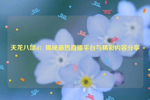 天龙八部sf：揭秘最热直播平台与精彩内容分享