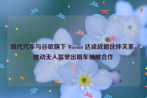 现代汽车与谷歌旗下 Waymo 达成战略伙伴关系，推动无人驾驶出租车领域合作