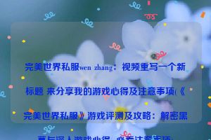 完美世界私服wen zhang：视频重写一个新标题 来分享我的游戏心得及注意事项(《完美世界私服》游戏评测及攻略：解密黑幕与深入游戏心得  必看注意事项)