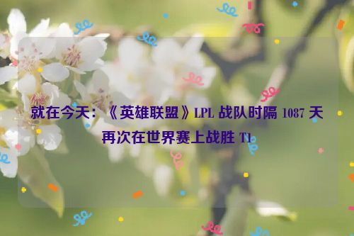 就在今天：《英雄联盟》LPL 战队时隔 1087 天再次在世界赛上战胜 T1