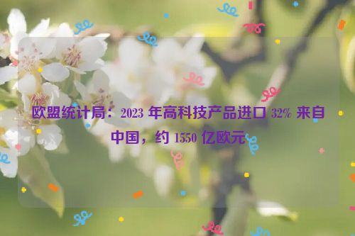 欧盟统计局：2023 年高科技产品进口 32% 来自中国，约 1550 亿欧元