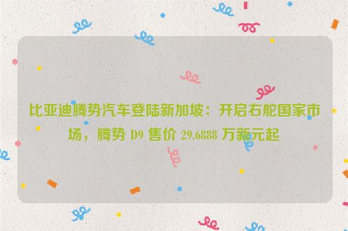 比亚迪腾势汽车登陆新加坡：开启右舵国家市场，腾势 D9 售价 29.6888 万新元起