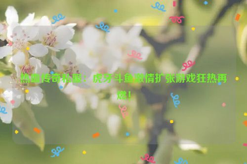 热血传奇私服：虎牙斗鱼激情扩张游戏狂热再燃！