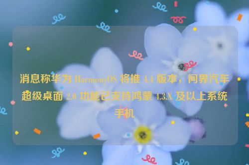 消息称华为 HarmonyOS 将推 4.4 版本，问界汽车超级桌面 2.0 功能已支持鸿蒙 4.3.X 及以上系统手机