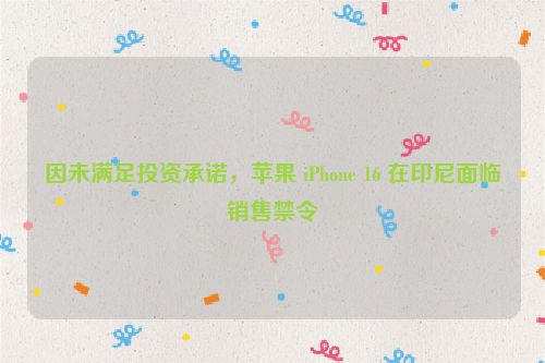 因未满足投资承诺，苹果 iPhone 16 在印尼面临销售禁令