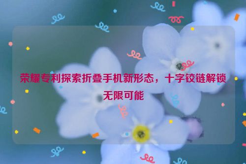 荣耀专利探索折叠手机新形态，十字铰链解锁无限可能