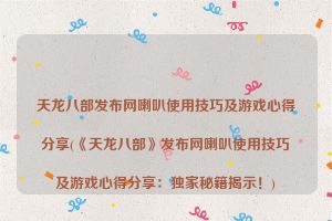 天龙八部发布网喇叭使用技巧及游戏心得分享(《天龙八部》发布网喇叭使用技巧及游戏心得分享：独家秘籍揭示！)