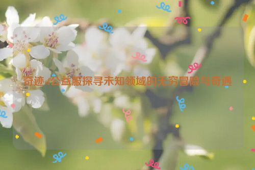 奇迹sf公益服探寻未知领域的无穷冒险与奇遇