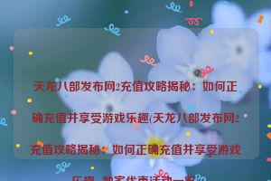 天龙八部发布网2充值攻略揭秘：如何正确充值并享受游戏乐趣(天龙八部发布网2充值攻略揭秘：如何正确充值并享受游戏乐趣- 独家优惠活动一览)