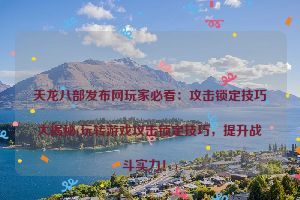 天龙八部发布网玩家必看：攻击锁定技巧大揭秘(玩转游戏攻击锁定技巧，提升战斗实力！)