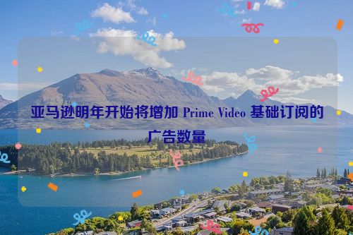 亚马逊明年开始将增加 Prime Video 基础订阅的广告数量