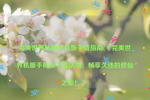 完美世界私服手机版下载指南(《完美世界私服手机版下载指南：畅享久违的修仙之旅！》)